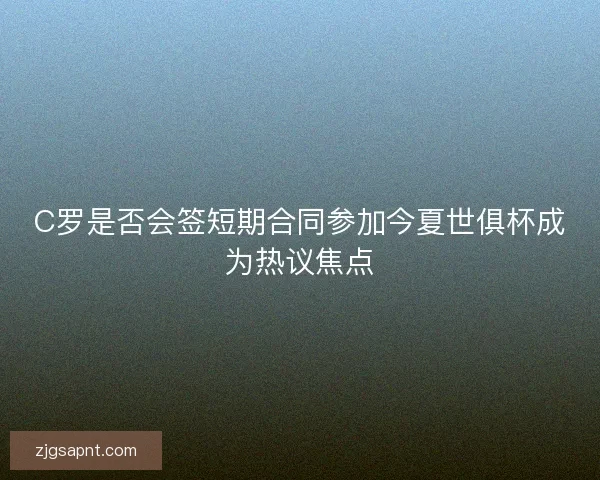 C罗是否会签短期合同参加今夏世俱杯成为热议焦点