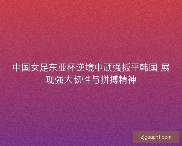 中国女足东亚杯逆境中顽强扳平韩国 展现强大韧性与拼搏精神