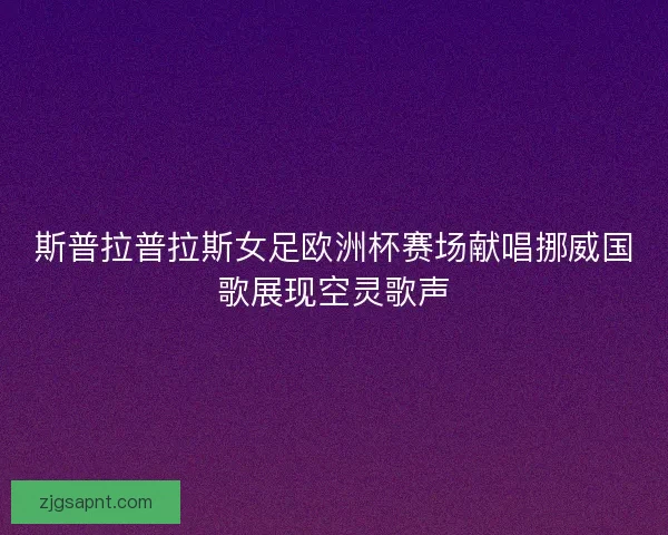 斯普拉普拉斯女足欧洲杯赛场献唱挪威国歌展现空灵歌声