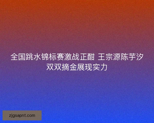 全国跳水锦标赛激战正酣 王宗源陈芋汐双双摘金展现实力
