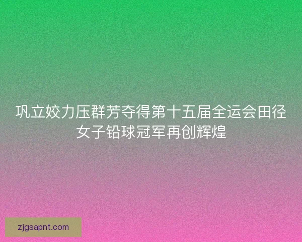巩立姣力压群芳夺得第十五届全运会田径女子铅球冠军再创辉煌