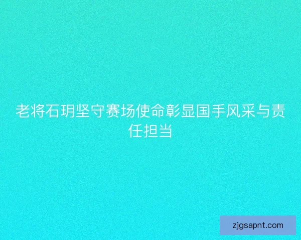 老将石玥坚守赛场使命彰显国手风采与责任担当