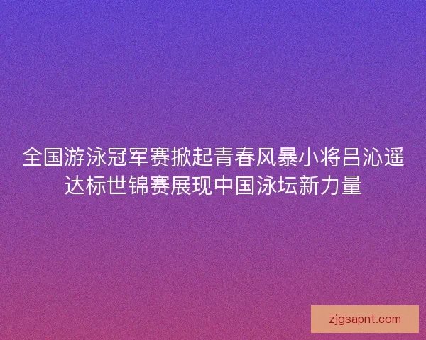 全国游泳冠军赛掀起青春风暴小将吕沁遥达标世锦赛展现中国泳坛新力量