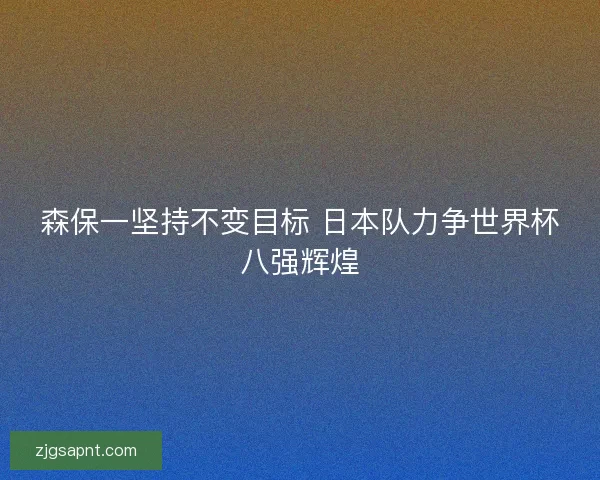 森保一坚持不变目标 日本队力争世界杯八强辉煌